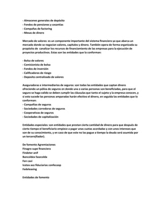 - Almacenes generales de depósito
- Fondos de pensiones y cesantías
- Compañas de factoring
- Mesas de dinero
Mercado de valores: es un componente importante del sistema financiero ya que abarca un
mercado donde se negocian valores, capitales y dinero. También opera de forma organizada su
propósito de canalizar los recursos de financiamiento de las empresas para la ejecución de
proyectos productivos. Estas son las entidades que la conforman:
- Bolsa de valores
- Comisionista de bolsa
- Fondos de inversión
- Calificadoras de riesgo
- Deposito centralizado de valores
Aseguradoras e intermediarios de seguros: son todas las entidades que captan dinero
ofreciendo un póliza de seguros en donde una o varias personas son beneficiadas, para que el
seguro se haga valido se deben cumplir las cláusulas que tanto el sujeto y la empresa conocen, y
si esto sucede las personas amparadas harán efectivo el dinero, en seguida las entidades que lo
conforman:
- Compañías de seguros
- Sociedades corredoras de seguros
- Cooperativas de seguros
- Sociedades de capitalización
Entidades especiales: son entidades que prestan cierta cantidad de dinero para que después de
cierto tiempo el beneficiario empiece a pagar unas cuotas acordadas y con unos intereses que
son de su conocimiento, y en caso de que este no las pague a tiempo la deuda será asumida por
un tercero(fiador).
De fomento Agremiaciones
Finagro supe financiera
Findeter anif
Bancoldex fasecolda
Fen cavi
Icetex aso fiduciarias confecoop
Fedeleasing
Entidades de fomento
 