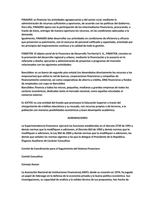 FINAGRO: es financiar las actividades agropecuarias y del sector rural, mediante la
administración de recursos suficientes y oportunos, de acuerdo con las políticas del Gobierno..
Para ello, FINAGRO opera con la participación de los intermediarios financieros, procurando, a
través de éstos, entregar de manera oportuna los recursos, en las condiciones adecuadas a la
demanda.
Igualmente, FINAGRO debe desarrollar sus actividades en condiciones de eficiencia y eficacia
que preserven su patrimonio, con el concurso de personal calificado y capacitado, orientado por
los principios del mejoramiento continuo y la calidad de toda la gestión.
FINDETER: El objeto social de la Financiera de Desarrollo Territorial S. A., FINDETER, consiste en
la promoción del desarrollo regional y urbano, mediante la financiación y la asesoría en lo
referente a diseño, ejecución y administración de proyectos o programas de inversión
relacionados con las siguientes actividades:
Bancóldex: es un banco de segundo piso estatal (no desembolsa directamente los recursos a los
empresarios) que utiliza la red de bancos, corporaciones financieras y compañías de
financiamiento comercial, así como cooperativas de ahorro y crédito, ONG financieras y fondos
de empleados con cupo en Bancóldex
Bancóldex: financia a todos los micros, pequeñas, medianas y grandes empresas de todos los
sectores económicos, dedicadas tanto al mercado nacional, como aquellas vinculadas al
comercio exterior.
EL ICETEX: es una entidad del Estado que promueve la Educación Superior a través del
otorgamiento de créditos educativos y su recaudo, con recursos propios o de terceros, a la
población con menores posibilidades económicas y buen desempeño académico.
AGREMIACIONES
La Superintendencia Financiera: ejercerá las funciones establecidas en el decreto 2739 de 1991 y
demás normas que la modifiquen o adicionen, el Decreto 663 de 1993 y demás normas que lo
modifiquen o adicionen, la Ley 964 de 2005 y demás normas que la modifiquen o adicionen, las
demás que señalen las normas vigentes y las que le delegue el Presidente de la República.
Órganos Auxiliares de Carácter Consultivo
Comité de Coordinación para el Seguimiento del Sistema Financiero
Comité Consultivo
Consejo Asesor
La Asociación Nacional de Instituciones Financieras( ANIF): desde su creación en 1974, ha jugado
un papel de liderazgo en la defensa de la economía privada y la buena política económica. Sus
investigaciones, su capacidad de análisis y la solidez técnica de sus propuestas, han hecho de
 