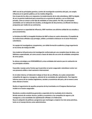 ANIF uno de los principales gremios y centro de investigación económica del país, con amplia
influencia en la opinión pública y en los medios dirigentes.
Con el paso de los años y en respuesta a la modernización de la vida colombiana, ANIF ha dejado
de ser un gremio tradicional para convertirse en un gremio de opinión, o en un think tank
privado, como se conoce a este tipo de entidades en otros países. Por ello, sus principales
actividades son la realización de estudios, la divulgación de documentos y la difusión de ideas y
propuestas por medio de sus seminarios.
Para conservar su capacidad de influencia, ANIF mantiene una altísima calidad de sus estudios y
pronunciamientos.
La fortaleza de ANIF La innegable fortaleza de ANIF se basa en cuatro elementos. El respaldo de
las instituciones afiliadas cuyo prestigio, solidez y seriedad se destacan en el sector financiero
colombiano.
Un equipo de investigadores competentes, con sólida formación académica y larga experiencia
en los temas de trabajo de ANIF.
Una moderna infraestructura de investigación conformada por una completa base de datos, una
biblioteca especializada, así como acceso a bases de datos de una serie de entidades semejantes
de otros países.
Su alianza estratégica con FEDESARROLLO y otras entidades del exterior para la realización de
sus principales estudios.
Fasecolda: maneja varios frentes que le permiten al sector asegurador colombiano contar con
una presencia sólida a nivel nacional e internacional.
En el orden interno, la Federación trabaja en favor de sus afiliadas, las cuales comprenden
compañías de seguros y reaseguros, además de las sociedades de capitalización. Para lograrlo:
Informa acerca de los cambios legislativos, sociales y económicos del país y de la manera como
éstos afectan al sector.
Realiza el seguimiento de aquellos proyectos de ley tramitados en el Congreso Nacional que
inciden en el sector asegurador.
Recolecta y analiza estadísticas generales y especiales de los resultados de la industria.
Brinda asesoría de carácter técnico, jurídico y económico a las compañías de seguros y de
reaseguros y a las sociedades de capitalización afiliadas a la Federación.
Busca la adopción de políticas y programas que mantengan y mejoren las más sanas prácticas,
tanto en el manejo técnico como administrativo.
 