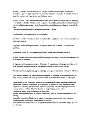 Realiza la Asamblea General Ordinaria de Afiliados, donde se presentan los informes del
mercado, se aprueba el presupuesto, se hace un repaso de las actividades de la Federación y se
tratan los asuntos más importantes que afectan al sector.
ASOFIDUCIARIAS CONFECOOP: tiene como finalidad principal llevar la representación gremial y
vocería de las entidades afiliadas y velar porque la actividad fiduciaria se desarrolle dentro de un
marco legal y ético que asegure la confianza de la comunidad y que contribuya al desarrollo del
país.
Las funciones principales de ASOFIDUCIARIAS CONFECOOP son:
1. Defender los intereses comunes de sus afiliados.
2. Colaborar con las entidades públicas para el estudio y expedición de las normas que regulan la
actividad fiduciaria.
3. Ejercitar el derecho de petición ante los órganos del Estado, en defensa de los intereses
gremiales.
4. Expedir el Código de Ética con principios básicos para el desarrollo de la actividad.
5. Hacer estudios intersectoriales e investigaciones que contribuyan al conocimiento y desarrollo
de la fiducia en Colombia.
6. Organizar comités que se encarguen del estudio de aspectos específicos que contribuyan al
desarrollo de la actividad fiduciaria, o de aspectos que de alguna forma la afecten.
7. Realizar seminarios y foros que propendan por un mayor conocimiento del negocio fiduciario.
8. Establecer contactos con los organismos encargados de coordinar la actividad fiduciaria en
otros países y celebrar convenios que promuevan el desarrollo internacional de esta figura
FEDELEASING: es una entidad sin ánimo de lucro que tiene por objeto promover, desarrollar,
perfeccionar y difundir la utilización de la operación de leasing, así como propender por la
adopción de convenios y disposiciones generales, orientados a mantener y mejorar las más
sanas prácticas y políticas del sector. Dentro de sus principales tareas están:
Promover al leasing como herramienta de desarrollo;
Realizar permanentes labores de difusión para que se conozcan los alcances y beneficios del
leasing;
Servir a las compañías afiliadas como órgano consultivo y asesor en diferentes materias;
Propender por la unidad de la actividad y de los afiliados,
Mantener relación permanente con los organismos oficiales cuyas actividades tengan que ver
con el sector;
 