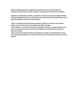 Realizar estadísticas generales y especiales que permitan conocer con profundidad los
resultados reales del sector y realizar estudios e investigaciones de interés para los afiliados.
Organismos multilaterales de crédito: sus objetivos son lograr que los lugares subdesarrollados
se hagan independientes de otros y mejoren su propio sistema financiero relacionándose con los
países desarrollados. Estos son los más conocidos:
- FMI: es la institución central del sistema monetario, además es un fondo al que los países
pueden recurrir a él para superar los problemas de balanza de pagos.
- Banco Mundial: es uno de los bancos que ha empezado a esforzarse a acabar la pobreza, pero
está en reconstrucción ya que la zona donde está ubicado está constantemente expuesta a
desastres naturales.
- DIN: es el mayor de todos los bancos de desarrollo en el mundo y se ha esforzado por acabar
con la pobreza especialmente en el caribe y América latina por las relaciones que tiene con otras
regiones.
 