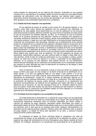 ciertos estados de optimización de los sistemas del individuo, implicados en ese especial
momento de su vida deportiva. El verdadero estado de forma se logra con unos determinados
gradientes de optimización entre los diferentes sistemas, que además están sujetos a
parámetros rítmicos temporales que son propios del deportista y que una buena Planificación
debe ajustarlos a las necesidades específicas de la competición.

2.1.2. Estado de forma respecto a los oponentes.

         En los deportes de equipo se compite al año contra 25 ó 30 equipos distintos, y son
distintos, entre otras cosas, porque los jugadores que los componen son diferentes. La
cualificación de cada jugador viene determinada por su nivel de realización en las acciones
específicas durante el partido. Debemos entender que ese nivel es el resultado de optimización
en que se encuentren sus distintos sistemas, es decir, en el momento en que se encuentre
dentro de su proyecto personal de vida deportiva. Cuando se enfrentan dos jugadores en
momentos similares de desarrollo (Fase-Proyecto), tendrá más posibilidades aquel que tenga
más talento personal, o aquel que una mejor Planificación le ha proporcionado experiencias y
contenidos de entrenamiento más adecuados. Mientras que el enfrentamiento entre distintos
niveles en el desarrollo de su proyecto de vida deportiva, sobretodo hasta la consecución de la
2ª etapa, es siempre, o al menos en un alto porcentaje, favorable a aquel que se halla en una
etapa o fase más adelantada. Por lo tanto, si identificamos el estado de forma con el resultado
del enfrentamiento, un deportista de equipo en una etapa o fase de su vida deportiva neta o
significativamente adelantada a la de otro con quien se enfrenta, puede entenderse que está en
forma relativa para superar ese nivel de oposición. Por ello los jugadores de equipo con
experiencia, denominados veteranos, que para nosotros están en etapas y fases altas de su
vida deportiva, donde el logro de niveles de optimización es muy complejo y costoso, pueden
superar, sin estar aún en forma en relación a sí mismo, a oponentes no tan adelantados o
formados, en su proyecto de vida deportiva. Este aspecto permite, en una Planificación,
determinaciones temporales de los contenidos de entrenamiento con la tranquilidad suficiente
que requiere la mayor dificultad que tiene la optimización de sistemas en las etapas y fases
finales del proyecto de vida deportiva.

         Para el entrenador, es muy importante conocer el nivel que tienen los jugadores del
equipo contrario para jugar con ese margen en el diseño temporal de la planificación de su
propio equipo, si es que sus jugadores están en una etapa o fase superior a la de sus
oponentes, al menos en una cierta mayoría. Este conocimiento aún puede proporcionar más
alternativas de planificación, cuando en el equipo oponente se descubren lagunas en la
formación de algunos sistemas preferentes o en parte de su constitución. Para esta situación,
el entrenador de deportes de equipo, puede optimizar, incluyendo en su planificación los
elementos correspondientes, los sistemas de sus jugadores que hagan más daño en aquella
deficiencia de su oponente, sin que ello suponga el logro de un verdadero estado de forma
para sus pupilos. Cuado esto suceda, hay que tener la certeza que esta situación no afecta a
nivel personal para la consecución del verdadero estado de forma deseado en el momento
siguiente de la vida deportiva de ese jugador.

2.1.3. El estado de forma respecto a sus compañeros de equipo.

        Es fundamental para el entrenador de un deporte de equipo lograr una homogeneidad
en el estado actual de forma de todos los componentes de su equipo. Ello permite lograr las
interacciones específicas necesarias entre los distintos deportistas que deben realizar y
culminar los sistemas de juego colectivos, ejecutando tareas individuales que exigen un
determinado estado de forma. Este determinado estado puede que no sea el óptimo para todos
los individuos, pero sí tiene que ser el necesario para poder colaborar individualmente a la
realización de los sistemas tácticos colectivos. Muchas veces esta diferencia entre el sistema
de juego elegido y el estado de forma para ejecutarlo no es clara, y ocasiona fracasos
colectivos frente a éxitos individuales.

        El contemplar el estado de forma individual desde la perspectiva del resto de
componentes del equipo al que pertenece, es específica de los deportes de equipo y hace
organizar las cargas del entrenamiento de forma homogénea, para obtener estados de forma
similares. Sin embargo, atendiendo a la característica de personalización de la planificación,
 