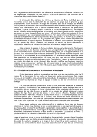 esas cargas deben ser transportadas por métodos de entrenamiento diferentes y adaptados a
las necesidades individuales de cada jugador, o grupo de jugadores, que discurran por la
misma fase del proyecto de vida deportiva.

         El entrenador debe conocer los mínimos y máximos de forma individual que son
necesarios aportar para la resolución de los sistemas de juego que él propone y que,
evidentemente, puede modificar a lo largo del encuentro. Este es el concepto de dinámica
táctica; pues es la alternancia o sucesión de sistemas que es necesario realizar a lo largo de un
partido, con características más o menos exigentes desde la perspectiva de aporte físico
individual, y que se fundamenta en el concepto de la forma colectiva del equipo. Es evidente,
que en todos los sistemas tácticos hay funciones de unos determinados puestos específicos
que exigen un mayor desgaste físico que otros, y ello conlleva a diferenciar estados de forma
para los jugadores que van a realizar esas funciones. Pero aún el entrenador tiene el recurso, a
parte de los reglamentarios, de la disponibilidad de sus jugadores, de manera que cuando un
puesto específico de un sistema sea muy exigente, otro jugador pueda sustituir temporalmente,
en esas funciones, al jugador agotado, manteniendo la dinámica táctica deseada a lo largo de
todo el tiempo del partido. Podemos así entender un estado de forma compartido, o
redistribuido, específico de los deportes de equipo, e inviable en los individuales.

         Este concepto de estado de forma, mediatiza de manera fundamental la Planificación
del entrenamiento en los deportes colectivos, pues un deportista en una baja forma individual
puede resolver funciones específicas enun determinado puesto, en un dispositivo táctico en el
que solo sean necesarios esos niveles de rendimiento que él en ese momento dispone, pero
que no son, ni mucho menos, sus óptimos personales. La evaluación de ese deportista, desde
esta perspectiva, es de óptimo estado de forma, pero solo para ejecutar ciertas funciones
específicas en una demarcación táctica concreta. Este individuo, cuando se va aproximando a
sus niveles de estado de forma individual, debe también modificar sus funciones colectivas
respecto a sus compañeros, y es labor del entrenador sacar el mayor rendimiento colectivo,
partiendo de los estados de forma inter-individuales, que él debe conocer y controlar con una
Planificación personalizada.

2.1.4. El estado de forma respecto al momento de la temporada.

         En los deportes de equipo la temporada anual dura, en la alta competición, entre 9 y 10
meses. En el transcurso de los cuales se desarrollan varias competiciones (liga, copas,
torneos,...). En relación a este calendario las necesidades de estados de forma son diferentes,
y los marcan los objetivos que tenga el equipo en cada una de las competiciones en que
participa.

        Las otras perspectivas presentadas en los puntos anteriores referentes al estado de
forma, pueden ir solucionando las necesidades presentadas en estas distintas fases de la
competición. Así con un estado de forma individual bajo de los jugadores más formados, y un
buen estado de los más jóvenes, se puede, en un equipo de calidad, solucionar muchos
partidos de liga, fases previas de copas y otros torneos oficiales. Pueden definirse
posteriormente los momentos y fases de la competición donde es necesario el logro de estados
de forma óptimos para la totalidad de la plantilla, para afrontar las fases decisivas de las
diferentes competiciones. Esto hace que los contenidos del entrenamiento sean diferentes para
unos y para otros jugadores, por lo que la Planificación debe contemplar estas situaciones.

         Según estos puntos de vista podemos definir el estado de forma para los deportes
colectivos de manera muy distinta a la que se venia realizando en los deportes individuales, lo
que nos ayudará a realizar la planificación especial para estos deportes, ya que el objetivo de
planificar el entrenamiento es hacer lograr al deportista el mejor estado de forma posible y
mantenerlo para rendir al máximo a lo largo de toda la temporada. ¿Qué estado de forma? El
que viene definido en los términos expuestos y que ahora proponemos.

Lograr el estado de forma es lograr el nivel óptimo de capacidades que permitan al deportista
realizar todas y cada una de las actuaciones técnicas, tomar y ejecutar las decisiones tácticas
deseadas de cualquier categoría, a lo largo de todo el partido y contra cualquier tipo de
oponente, así como colaborar desde su puesto específico con el resto de sus compañeros,
 