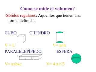 Como se mide el volumen?
-Sólidos regulares: Aquelllos que tienen una
forma definida.
CUBO CILINDRO
V = L3
V= πr2
h
PARALELEPÍPEDO ESFERA
b
a c
V= axbxc V= 4 π r3
/3
 