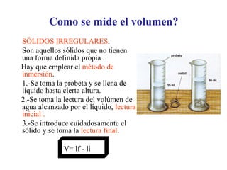 Como se mide el volumen?
SÓLIDOS IRREGULARES.
Son aquellos sólidos que no tienen
una forma definida propia .
Hay que emplear el método de
inmersión.
1.-Se toma la probeta y se llena de
líquido hasta cierta altura.
2.-Se toma la lectura del volúmen de
agua alcanzado por el líquido, lectura
inicial .
3.-Se introduce cuidadosamente el
sólido y se toma la lectura final.
V= lf - li
 