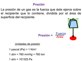 Unidades de presión
1 pascal (Pa) = 1 N/m2
1 atm = 760 mmHg = 760 torr
1 atm = 101325 Pa
Presión =
Fuerza
Área
La presión de un gas es la fuerza que éste ejerce sobre
el recipiente que lo contiene, dividida por el área de
superficie del recipiente.
Presión
 