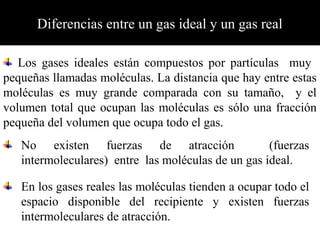 Diferencias entre un gas ideal y un gas real
No existen fuerzas de atracción (fuerzas
intermoleculares) entre las moléculas de un gas ideal.
Los gases ideales están compuestos por partículas muy
pequeñas llamadas moléculas. La distancia que hay entre estas
moléculas es muy grande comparada con su tamaño, y el
volumen total que ocupan las moléculas es sólo una fracción
pequeña del volumen que ocupa todo el gas.
En los gases reales las moléculas tienden a ocupar todo el
espacio disponible del recipiente y existen fuerzas
intermoleculares de atracción.
 