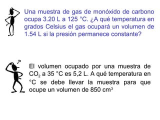 Una muestra de gas de monóxido de carbono
ocupa 3.20 L a 125 °C. ¿A qué temperatura en
grados Celsius el gas ocupará un volumen de
1.54 L si la presión permanece constante?
El volumen ocupado por una muestra de
CO2 a 35 °C es 5,2 L. A qué temperatura en
°C se debe llevar la muestra para que
ocupe un volumen de 850 cm3
 