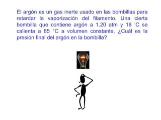 El argón es un gas inerte usado en las bombillas para
retardar la vaporización del filamento. Una cierta
bombilla que contiene argón a 1.20 atm y 18 °
C se
calienta a 85 °C a volumen constante. ¿Cuál es la
presión final del argón en la bombilla?
 
