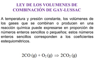 LEY DE LOS VOLUMENES DE
COMBINACIÓN DE GAY-LUSSAC
A temperatura y presión constante, los volúmenes de
los gases que se combinan o producen en una
reacción química puede expresarse en proporción de
números enteros sencillos o pequeños; estos números
enteros sencillos corresponden a los coeficientes
estequiométricos.
 