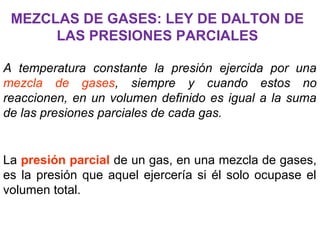 MEZCLAS DE GASES: LEY DE DALTON DE
LAS PRESIONES PARCIALES
A temperatura constante la presión ejercida por una
mezcla de gases, siempre y cuando estos no
reaccionen, en un volumen definido es igual a la suma
de las presiones parciales de cada gas.
La presión parcial de un gas, en una mezcla de gases,
es la presión que aquel ejercería si él solo ocupase el
volumen total.
 