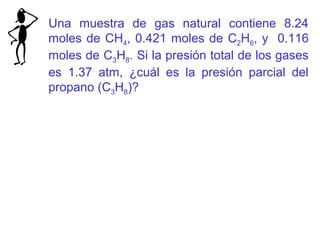 Una muestra de gas natural contiene 8.24
moles de CH4, 0.421 moles de C2H6, y 0.116
moles de C3H8. Si la presión total de los gases
es 1.37 atm, ¿cuál es la presión parcial del
propano (C3H8)?
 