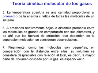 Teoría cinética molecular de los gases
5. La temperatura absoluta es una cantidad proporcional al
promedio de la energía cinética de todas las moléculas de un
sistema.
6. A presiones relativamente bajas la distancia promedio entre
las moléculas es grande en comparación con sus diámetros, y
de ahí que las fuerzas de atracción, que dependen de la
separación molecular, se consideran despreciables.
7. Finalmente, como las moléculas son pequeñas, en
comparación con la distancia entre ellas, su volumen se
considera despreciable con relación al total, es decir, la mayor
parte del volumen ocupado por un gas es espacio vacío.
 