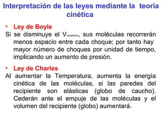 Interpretación de las leyes mediante la teoría
cinética
• Ley de Boyle
Si se disminuye el Vrecipiente, sus moléculas recorrerán
menos espacio entre cada choque; por tanto hay
mayor número de choques por unidad de tiempo,
implicando un aumento de presión.
• Ley de Charles
Al aumentar la Temperatura, aumenta la energía
cinética de las moléculas, si las paredes del
recipiente son elásticas (globo de caucho).
Cederán ante el empuje de las moléculas y el
volumen del recipiente (globo) aumentará.
 