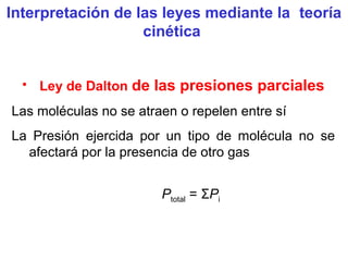 • Ley de Dalton de las presiones parciales
Las moléculas no se atraen o repelen entre sí
La Presión ejercida por un tipo de molécula no se
afectará por la presencia de otro gas
Ptotal = ΣPi
Interpretación de las leyes mediante la teoría
cinética
 