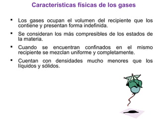  Los gases ocupan el volumen del recipiente que los
contiene y presentan forma indefinida.
 Se consideran los más compresibles de los estados de
la materia.
 Cuando se encuentran confinados en el mismo
recipiente se mezclan uniforme y completamente.
 Cuentan con densidades mucho menores que los
líquidos y sólidos.
Características físicas de los gases
 