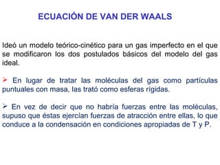 ECUACIÓN DE VAN DER WAALS
Ideó un modelo teórico-cinético para un gas imperfecto en el que
se modificaron los dos postulados básicos del modelo del gas
ideal.
 En lugar de tratar las moléculas del gas como partículas
puntuales con masa, las trató como esferas rígidas.
 En vez de decir que no habría fuerzas entre las moléculas,
supuso que éstas ejercían fuerzas de atracción entre ellas, lo que
conduce a la condensación en condiciones apropiadas de T y P.
 