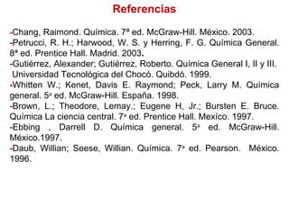 Referencias
-Chang, Raimond. Química. 7ª ed. McGraw-Hill. México. 2003.
-Petrucci, R. H.; Harwood, W. S. y Herring, F. G. Química General.
8ª ed. Prentice Hall. Madrid. 2003.
-Gutiérrez, Alexander; Gutiérrez, Roberto. Química General I, II y III.
Universidad Tecnológica del Chocó. Quibdó. 1999.
-Whitten W.; Kenet, Davis E. Raymond; Peck, Larry M. Química
general. 5a
ed. McGraw-Hill. España. 1998.
-Brown, L.; Theodore, Lemay.; Eugene H, Jr.; Bursten E. Bruce.
Química La ciencia central. 7a
ed. Prentice Hall. Mexíco. 1997.
-Ebbing , Darrell D. Química general. 5a
ed. McGraw-Hill.
México.1997.
-Daub, Willian; Seese, Willian. Química. 7a
ed. Pearson. México.
1996.
 