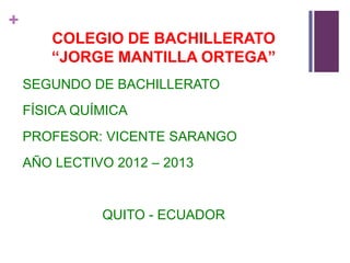 +
       COLEGIO DE BACHILLERATO
       “JORGE MANTILLA ORTEGA”
    SEGUNDO DE BACHILLERATO
    FÍSICA QUÍMICA
    PROFESOR: VICENTE SARANGO
    AÑO LECTIVO 2012 – 2013


              QUITO - ECUADOR
 