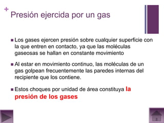 +
    Presión ejercida por un gas

     Los gases ejercen presión sobre cualquier superficie con
     la que entren en contacto, ya que las moléculas
     gaseosas se hallan en constante movimiento

     Alestar en movimiento continuo, las moléculas de un
     gas golpean frecuentemente las paredes internas del
     recipiente que los contiene.

     Estos   choques por unidad de área constituya la
     presión de los gases
 