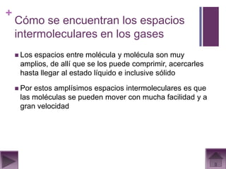 +
    Cómo se encuentran los espacios
    intermoleculares en los gases
     Losespacios entre molécula y molécula son muy
     amplios, de allí que se los puede comprimir, acercarles
     hasta llegar al estado líquido e inclusive sólido

     Porestos amplísimos espacios intermoleculares es que
     las moléculas se pueden mover con mucha facilidad y a
     gran velocidad
 