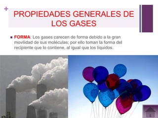 +
        PROPIEDADES GENERALES DE
               LOS GASES
       FORMA: Los gases carecen de forma debido a la gran
        movilidad de sus moléculas; por ello toman la forma del
        recipiente que lo contiene, al igual que los líquidos.
 
