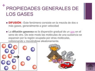 +
    PROPIEDADES GENERALES DE
    LOS GASES
       DIFUSIÓN.- Este fenómeno consiste en la mezcla de dos o
        más gases, generalmente a gran velocidad

       La difusión gaseosa es la dispersión gradual de un gas en el
        seno de otro. De este modo las moléculas de una sustancia se
        esparcen por la región ocupada por otras moléculas,
        colisionando y moviéndose aleatoriamente.
 