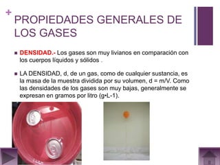 +
    PROPIEDADES GENERALES DE
    LOS GASES
       DENSIDAD.- Los gases son muy livianos en comparación con
        los cuerpos líquidos y sólidos .

       LA DENSIDAD, d, de un gas, como de cualquier sustancia, es
        la masa de la muestra dividida por su volumen, d = m/V. Como
        las densidades de los gases son muy bajas, generalmente se
        expresan en gramos por litro (g•L-1).
 
