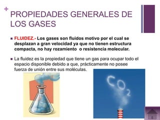 +
    PROPIEDADES GENERALES DE
    LOS GASES
       FLUIDEZ.- Los gases son fluidos motivo por el cual se
        desplazan a gran velocidad ya que no tienen estructura
        compacta, no hay rozamiento o resistencia molecular.

       La fluidez es la propiedad que tiene un gas para ocupar todo el
        espacio disponible debido a que, prácticamente no posee
        fuerza de unión entre sus moléculas.
 