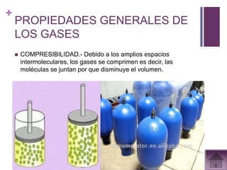 +
    PROPIEDADES GENERALES DE
    LOS GASES
       COMPRESIBILIDAD.- Debido a los amplios espacios
        intermoleculares, los gases se comprimen es decir, las
        moléculas se juntan por que disminuye el volumen.
 