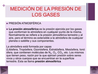 +
         MEDICIÓN DE LA PRESIÓN DE
                LOS GASES
       PRESIÓN ATMOSFÉRICA

       La presión atmosférica es la presión ejercida por los gases
        que conforman la atmósfera en cualquier punto de la misma.
        Normalmente se refiere a la presión atmosférica terrestre y al
        aire, pero el término es extensible a la atmósfera de cualquier
        planeta o satélite y sus componentes.

    La atmósfera está formada por capas
    (Litósfera, Tropósfera, Ozonósfera, Estratósfera, Mesósfera, Ionó
    sfera, que contienen moléculas de N2, O2, CO2, etc. Los mismos
    que tienen peso, razón por la que ejercen presión sobre seres
    vivos y otros cuerpos que se encuentran en la superficie
    terrestre. Esta se llama presión atmosférica.
 