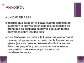 +
    PRESIÓN

     UNIDAD    DE ÁREA
     Imagina que estas en la playa, cuando caminas en
     la arena y te apoyas en un solo pie, la cantidad de
     arena que se desplaza es mayor que cuando nos
     apoyamos sobre los dos pies.
     Estefenómeno se debe a la fuerza que ejercemos al
     caminar, al apoyarse en un solo pie, la fuerza que se
     ejerce (en este caso tu peso) es distribuida en una
     área más pequeña y por consecuencia se ejerce
     una presión más elevada, provocando un
     hundimiento mayor.
 