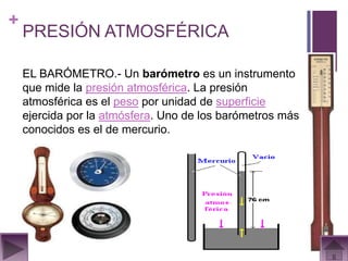 +
    PRESIÓN ATMOSFÉRICA

    EL BARÓMETRO.- Un barómetro es un instrumento
    que mide la presión atmosférica. La presión
    atmosférica es el peso por unidad de superficie
    ejercida por la atmósfera. Uno de los barómetros más
    conocidos es el de mercurio.
 