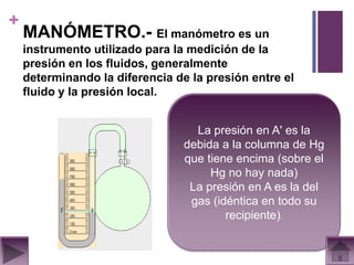 +
    MANÓMETRO.- El manómetro es un
    instrumento utilizado para la medición de la
    presión en los fluidos, generalmente
    determinando la diferencia de la presión entre el
    fluido y la presión local.


                                   La presión en A' es la
                                 debida a la columna de Hg
                                 que tiene encima (sobre el
                                      Hg no hay nada)
                                  La presión en A es la del
                                  gas (idéntica en todo su
                                         recipiente).
 
