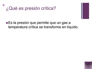 +
    ¿Qué es presión crítica?


     Esla presión que permite que un gas a
     temperatura crítica se transforme en líquido.
 