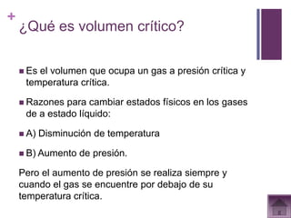 +
    ¿Qué es volumen crítico?

     Esel volumen que ocupa un gas a presión crítica y
     temperatura crítica.

     Razones para cambiar estados físicos en los gases
     de a estado líquido:

     A)   Disminución de temperatura

     B) Aumento   de presión.

    Pero el aumento de presión se realiza siempre y
    cuando el gas se encuentre por debajo de su
    temperatura crítica.
 
