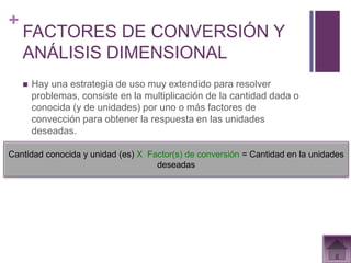 +
    FACTORES DE CONVERSIÓN Y
    ANÁLISIS DIMENSIONAL
       Hay una estrategia de uso muy extendido para resolver
        problemas, consiste en la multiplicación de la cantidad dada o
        conocida (y de unidades) por uno o más factores de
        convección para obtener la respuesta en las unidades
        deseadas.

Cantidad conocida y unidad (es) X Factor(s) de conversión = Cantidad en la unidades
                                    deseadas
 
