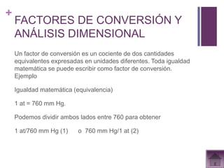 +
    FACTORES DE CONVERSIÓN Y
    ANÁLISIS DIMENSIONAL
    Un factor de conversión es un cociente de dos cantidades
    equivalentes expresadas en unidades diferentes. Toda igualdad
    matemática se puede escribir como factor de conversión.
    Ejemplo

    Igualdad matemática (equivalencia)

    1 at = 760 mm Hg.

    Podemos dividir ambos lados entre 760 para obtener

    1 at/760 mm Hg (1)    o 760 mm Hg/1 at (2)
 