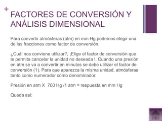 +
    FACTORES DE CONVERSIÓN Y
    ANÁLISIS DIMENSIONAL
    Para convertir atmósferas (atm) en mm Hg podemos elegir una
    de las fracciones como factor de conversión.

    ¿Cuál nos conviene utilizar?, ¡Elige el factor de conversión que
    te permita cancelar la unidad no deseada !. Cuando una presión
    en atm se va a convertir en minutos se debe utilizar el factor de
    conversión (1). Para que aparezca la misma unidad, atmósferas
    tanto como numerador como denominador.

    Presión en atm X 760 Hg /1 atm = respuesta en mm Hg

    Queda así:
 
