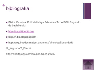 +
    bibliografía

       Física Química: Editorial Maya Ediciones Texto BGU Segundo
        de bachillerato.

       http://es.wikipedia.org

       http://4.bp.blogspot.com

       http://arquimedes.matem.unam.mx/Vinculos/Secundaria

    /2_segundo/2_Fisica/

    http://cibertareas.com/presion-fisica-2.html
 