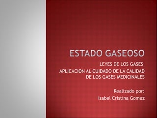 LEYES DE LOS GASES 
APLICACION AL CUIDADO DE LA CALIDAD 
DE LOS GASES MEDICINALES 
Realizado por: 
Isabel Cristina Gomez 
 