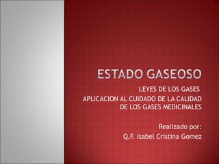 LEYES DE LOS GASES 
APLICACION AL CUIDADO DE LA CALIDAD 
DE LOS GASES MEDICINALES 
Realizado por: 
Q.F. Isabel Cristina Gomez 
 