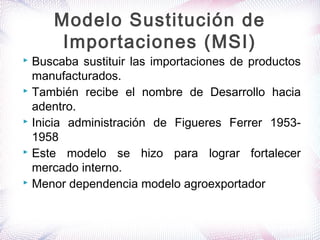 Buscaba sustituir las importaciones de productos
manufacturados.
 También recibe el nombre de Desarrollo hacia
adentro.
 Inicia administración de Figueres Ferrer 1953-
1958
 Este modelo se hizo para lograr fortalecer
mercado interno.
 Menor dependencia modelo agroexportador
Modelo Sustitución de
Importaciones (MSI)
 