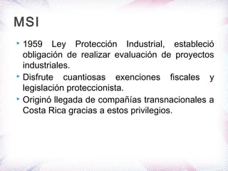  1959 Ley Protección Industrial, estableció
obligación de realizar evaluación de proyectos
industriales.
 Disfrute cuantiosas exenciones fiscales y
legislación proteccionista.
 Originó llegada de compañías transnacionales a
Costa Rica gracias a estos privilegios.
MSI
 