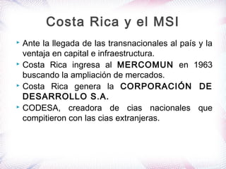  Ante la llegada de las transnacionales al país y la
ventaja en capital e infraestructura.
 Costa Rica ingresa al MERCOMUN en 1963
buscando la ampliación de mercados.
 Costa Rica genera la CORPORACIÓN DE
DESARROLLO S.A.
 CODESA, creadora de cias nacionales que
compitieron con las cias extranjeras.
Costa Rica y el MSI
 