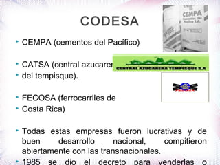  CEMPA (cementos del Pacífico)
 CATSA (central azucarera
 del tempisque).
 FECOSA (ferrocarriles de
 Costa Rica)
 Todas estas empresas fueron lucrativas y de
buen desarrollo nacional, compitieron
abiertamente con las transnacionales.
 1985 se dio el decreto para venderlas o
CODESA
 