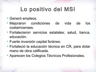  Generó empleos.
 Mejoraron condiciones de vida de los
costarricenses.
 Fortalecieron servicios estatales; salud, banca,
educación.
 Fuerte inversión capital foráneo.
 Fortaleció la educación técnica en CR, para dotar
mano de obra calificada.
 Aparecen los Colegios Técnicos Profesionales.
Lo positivo del MSI
 