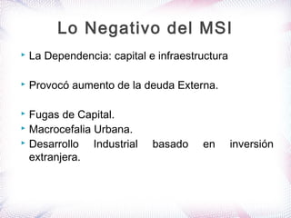  La Dependencia: capital e infraestructura
 Provocó aumento de la deuda Externa.
 Fugas de Capital.
 Macrocefalia Urbana.
 Desarrollo Industrial basado en inversión
extranjera.
Lo Negativo del MSI
 