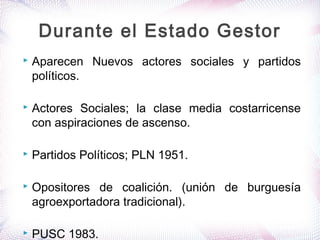  Aparecen Nuevos actores sociales y partidos
políticos.
 Actores Sociales; la clase media costarricense
con aspiraciones de ascenso.
 Partidos Políticos; PLN 1951.
 Opositores de coalición. (unión de burguesía
agroexportadora tradicional).
 PUSC 1983.
Durante el Estado Gestor
 
