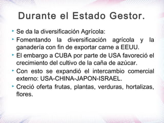  Se da la diversificación Agrícola:
 Fomentando la diversificación agrícola y la
ganadería con fin de exportar carne a EEUU.
 El embargo a CUBA por parte de USA favoreció el
crecimiento del cultivo de la caña de azúcar.
 Con esto se expandió el intercambio comercial
externo: USA-CHINA-JAPON-ISRAEL.
 Creció oferta frutas, plantas, verduras, hortalizas,
flores.
Durante el Estado Gestor.
 